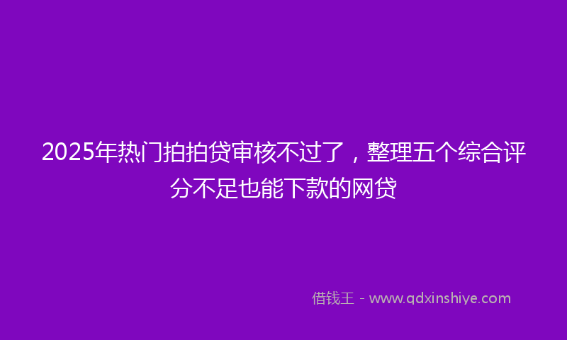 2025年热门拍拍贷审核不过了，整理五个综合评分不足也能下款的网贷