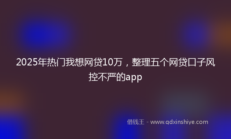 2025年热门我想网贷10万，整理五个网贷口子风控不严的app