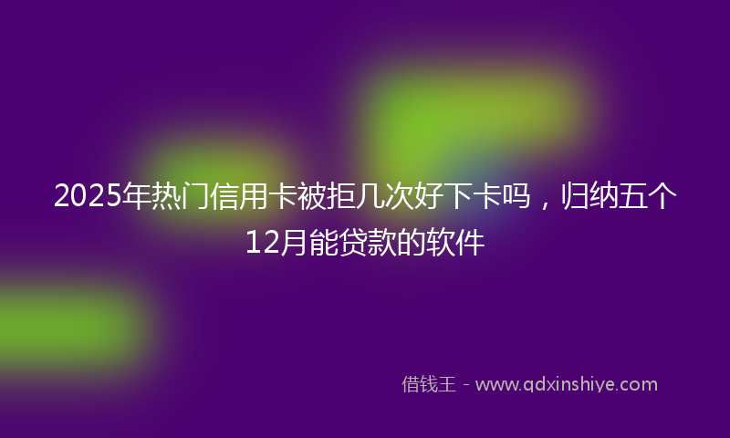 2025年热门信用卡被拒几次好下卡吗，归纳五个12月能贷款的软件