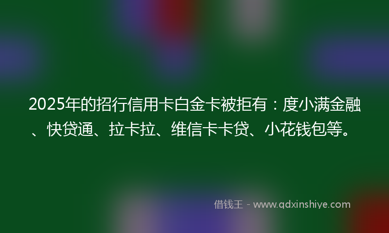2025年的招行信用卡白金卡被拒有：度小满金融、快贷通、拉卡拉、维信卡卡贷、小花钱包等。