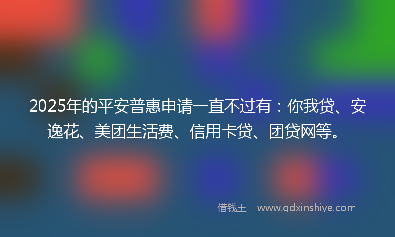 2025年的平安普惠申请一直不过有：你我贷、安逸花、美团生活费、信用卡贷、团贷网等。