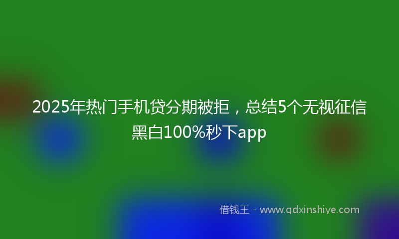 2025年热门手机贷分期被拒，总结5个无视征信黑白100%秒下app