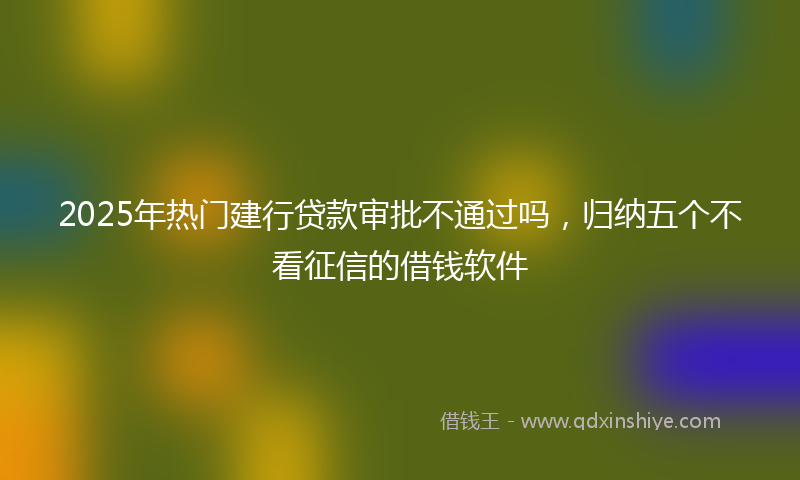2025年热门建行贷款审批不通过吗，归纳五个不看征信的借钱软件