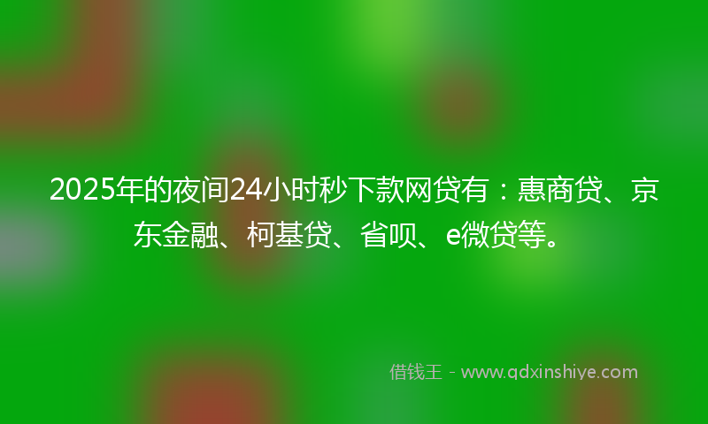 2025年的夜间24小时秒下款网贷有：惠商贷、京东金融、柯基贷、省呗、e微贷等。