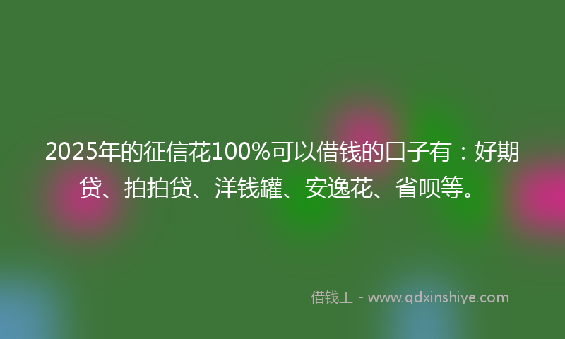 2025年的征信花100%可以借钱的口子有：好期贷、拍拍贷、洋钱罐、安逸花、省呗等。