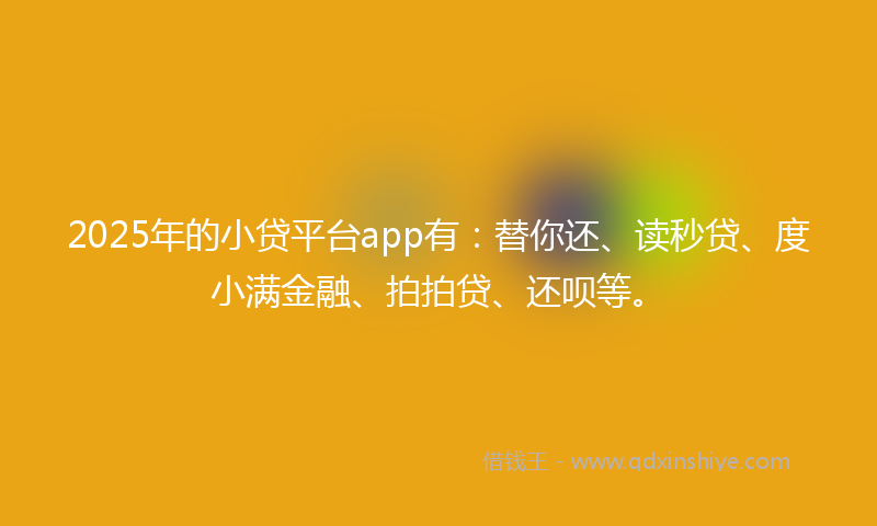 2025年的小贷平台app有：替你还、读秒贷、度小满金融、拍拍贷、还呗等。