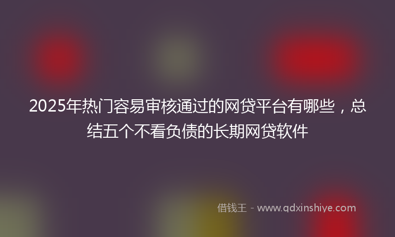 2025年热门容易审核通过的网贷平台有哪些，总结五个不看负债的长期网贷软件