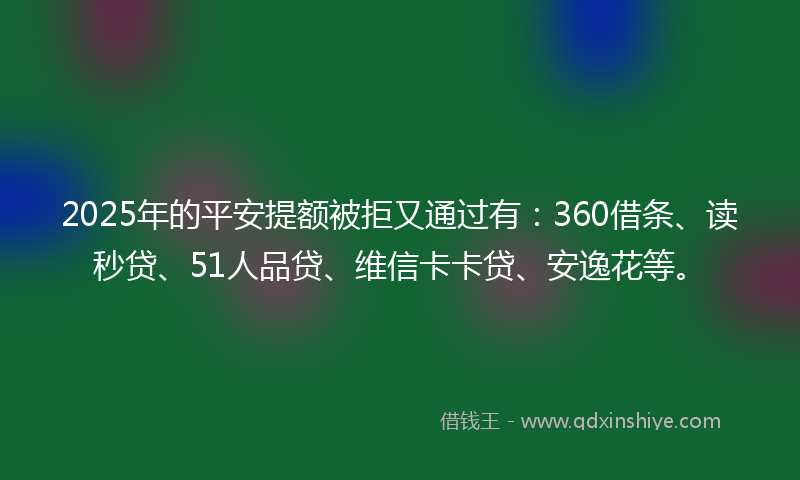 2025年的平安提额被拒又通过有：360借条、读秒贷、51人品贷、维信卡卡贷、安逸花等。