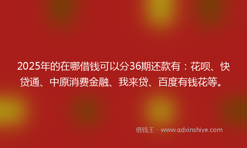 2025年的在哪借钱可以分36期还款有：花呗、快贷通、中原消费金融、我来贷、百度有钱花等。