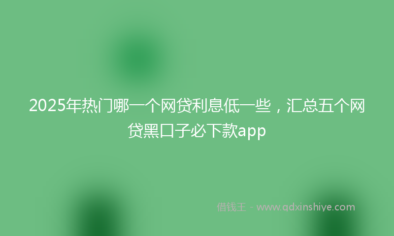 2025年热门哪一个网贷利息低一些，汇总五个网贷黑口子必下款app