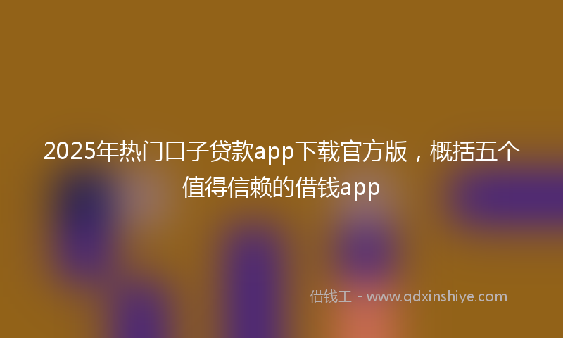 2025年热门口子贷款app下载官方版，概括五个值得信赖的借钱app