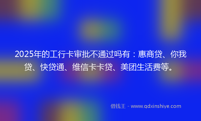 2025年的工行卡审批不通过吗有：惠商贷、你我贷、快贷通、维信卡卡贷、美团生活费等。