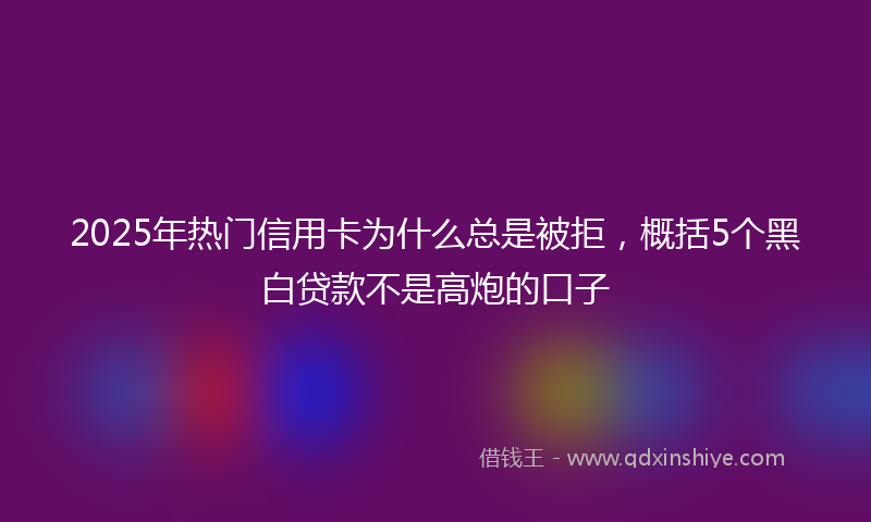 2025年热门信用卡为什么总是被拒，概括5个黑白贷款不是高炮的口子