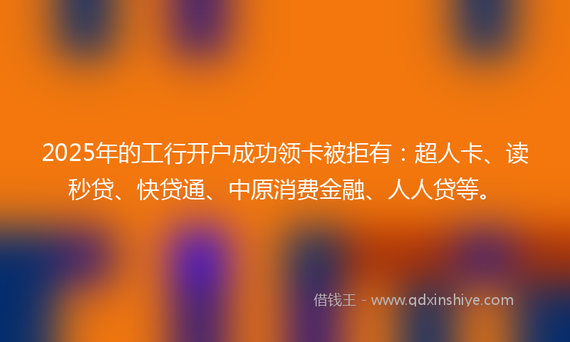 2025年的工行开户成功领卡被拒有：超人卡、读秒贷、快贷通、中原消费金融、人人贷等。