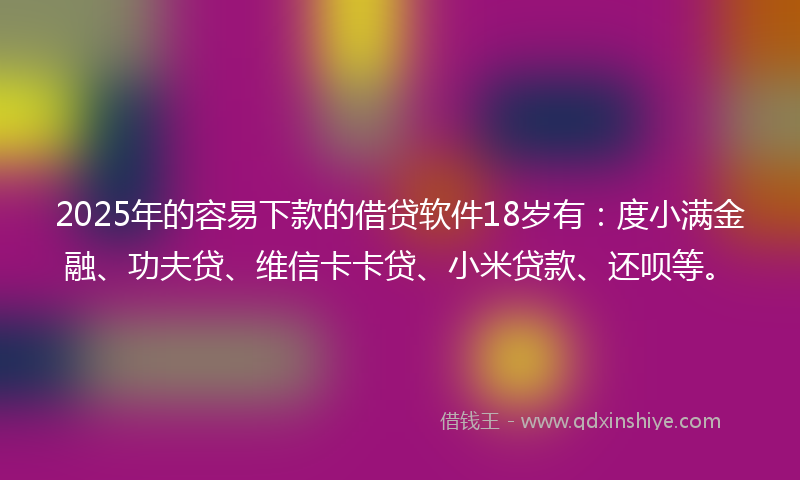 2025年的容易下款的借贷软件18岁有：度小满金融、功夫贷、维信卡卡贷、小米贷款、还呗等。