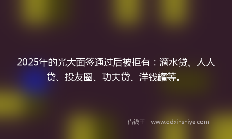 2025年的光大面签通过后被拒有：滴水贷、人人贷、投友圈、功夫贷、洋钱罐等。
