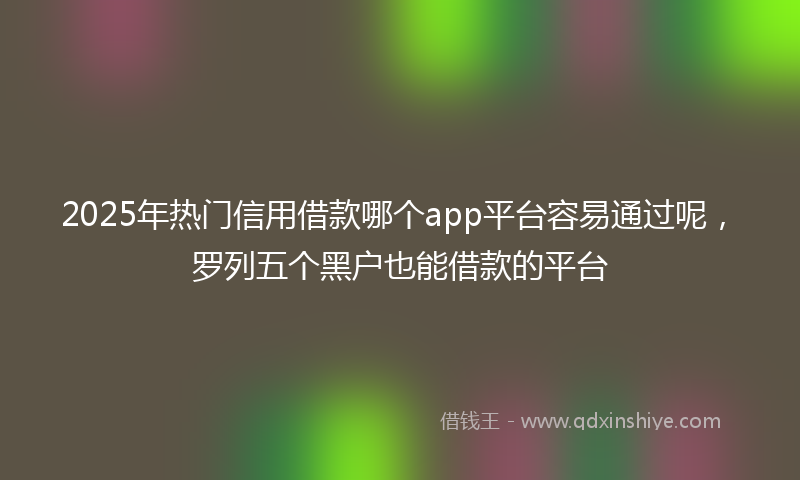 2025年热门信用借款哪个app平台容易通过呢，罗列五个黑户也能借款的平台
