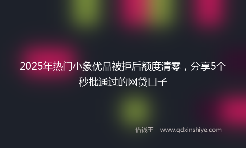 2025年热门小象优品被拒后额度清零，分享5个秒批通过的网贷口子