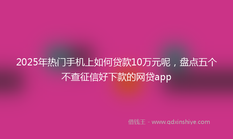 2025年热门手机上如何贷款10万元呢，盘点五个不查征信好下款的网贷app