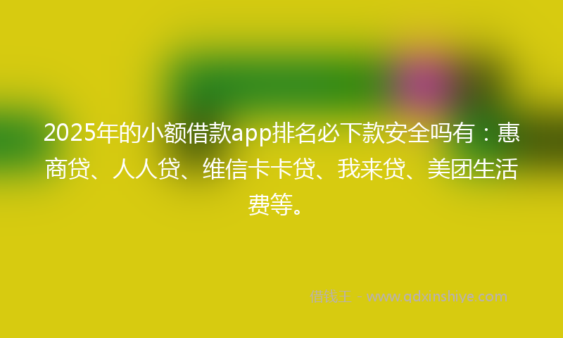 2025年的小额借款app排名必下款安全吗有：惠商贷、人人贷、维信卡卡贷、我来贷、美团生活费等。
