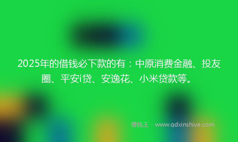2025年的借钱必下款的有：中原消费金融、投友圈、平安i贷、安逸花、小米贷款等。