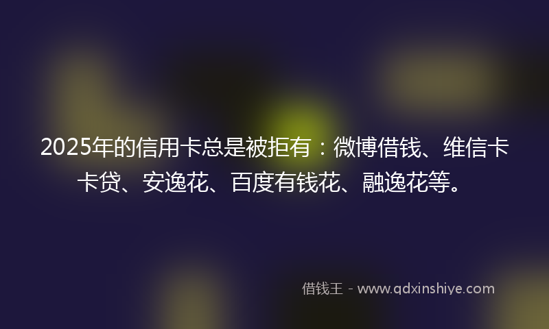 2025年的信用卡总是被拒有：微博借钱、维信卡卡贷、安逸花、百度有钱花、融逸花等。