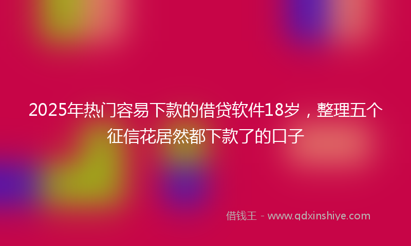 2025年热门容易下款的借贷软件18岁，整理五个征信花居然都下款了的口子