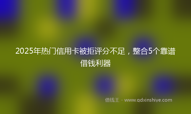 2025年热门信用卡被拒评分不足，整合5个靠谱借钱利器