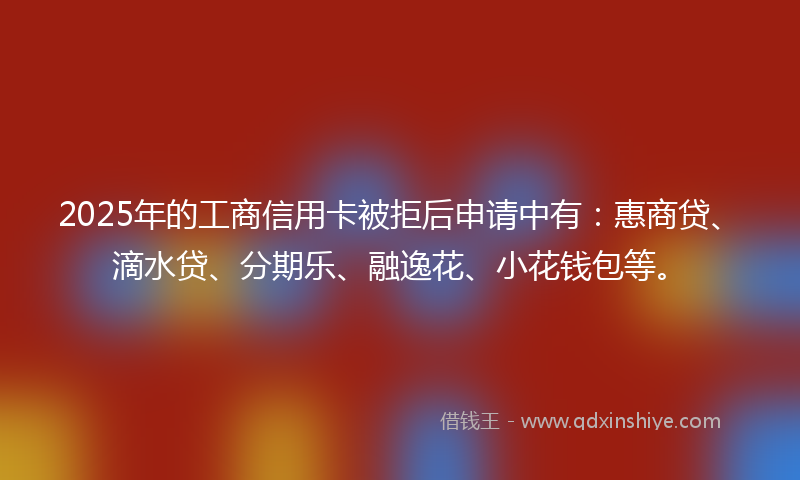 2025年的工商信用卡被拒后申请中有：惠商贷、滴水贷、分期乐、融逸花、小花钱包等。