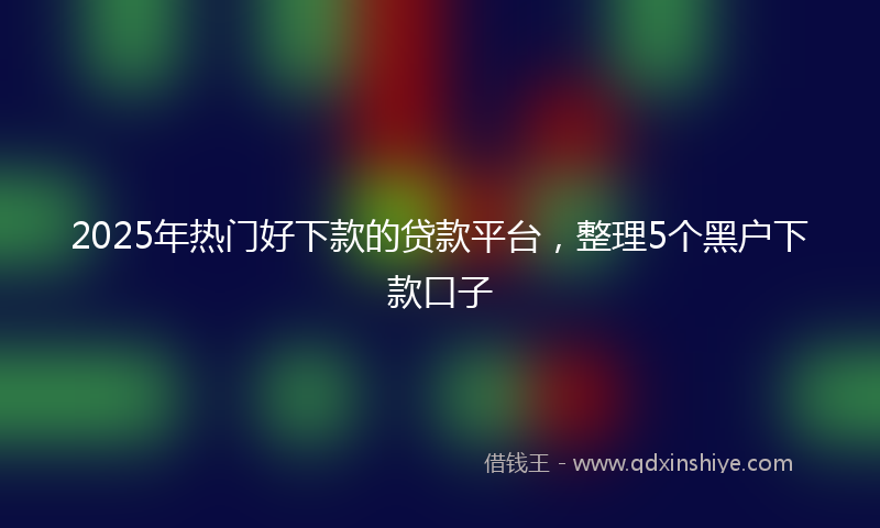 2025年热门好下款的贷款平台，整理5个黑户下款口子