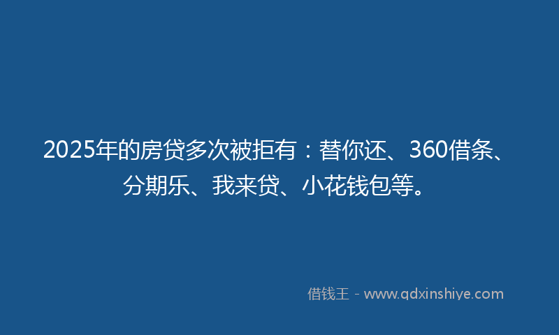 2025年的房贷多次被拒有：替你还、360借条、分期乐、我来贷、小花钱包等。