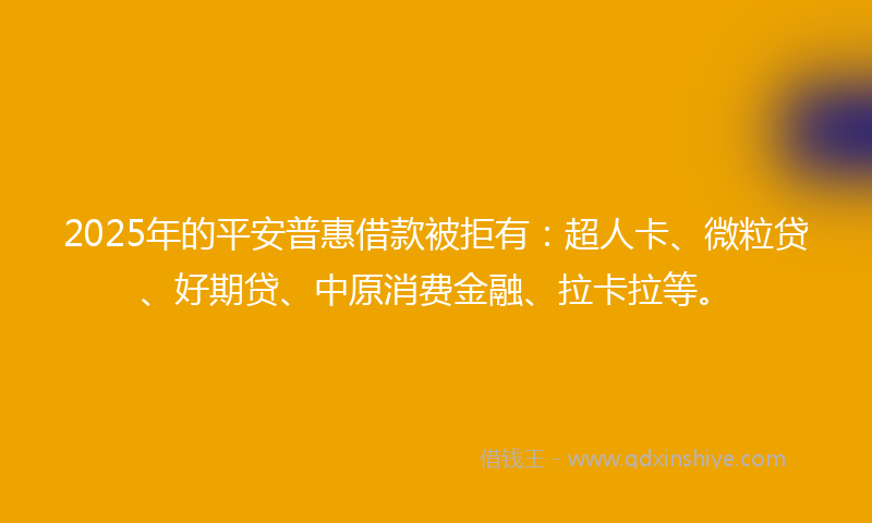 2025年的平安普惠借款被拒有：超人卡、微粒贷、好期贷、中原消费金融、拉卡拉等。