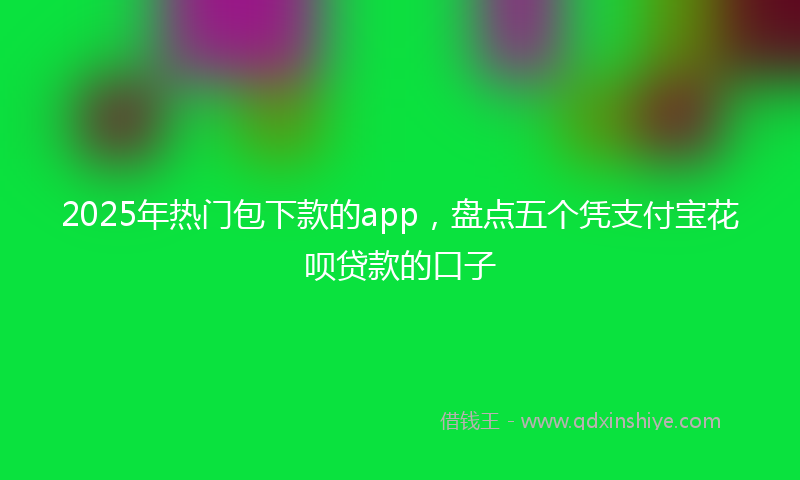 2025年热门包下款的app，盘点五个凭支付宝花呗贷款的口子