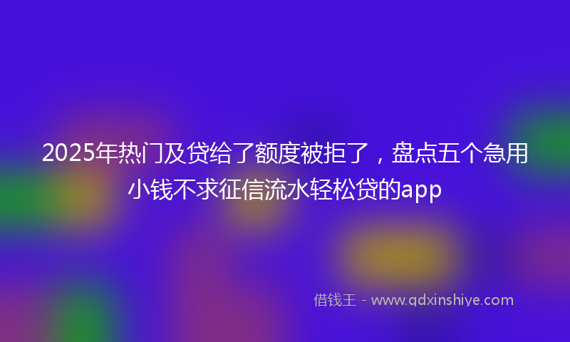 2025年热门及贷给了额度被拒了，盘点五个急用小钱不求征信流水轻松贷的app