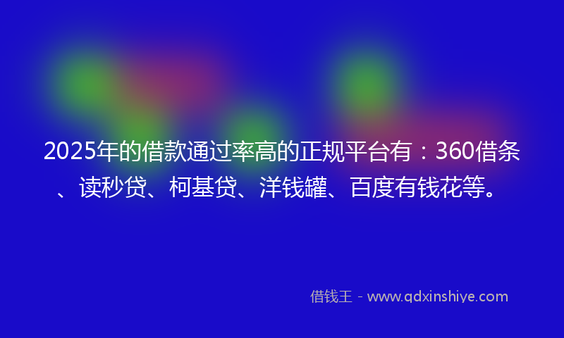 2025年的借款通过率高的正规平台有：360借条、读秒贷、柯基贷、洋钱罐、百度有钱花等。