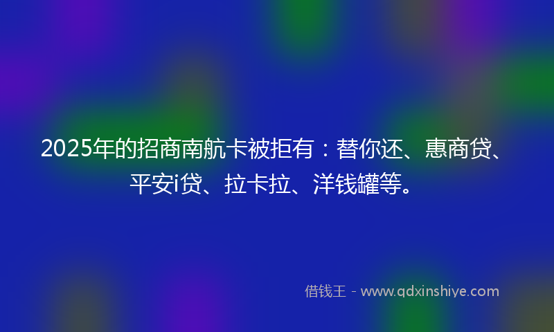 2025年的招商南航卡被拒有：替你还、惠商贷、平安i贷、拉卡拉、洋钱罐等。