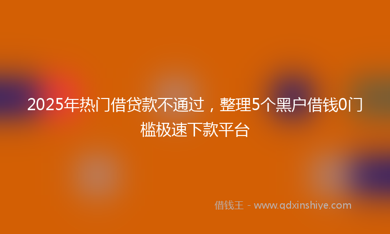 2025年热门借贷款不通过，整理5个黑户借钱0门槛极速下款平台