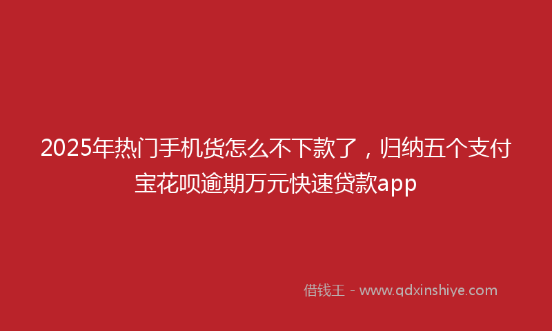 2025年热门手机货怎么不下款了，归纳五个支付宝花呗逾期万元快速贷款app