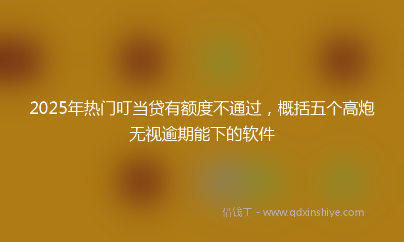 2025年热门叮当贷有额度不通过，概括五个高炮无视逾期能下的软件