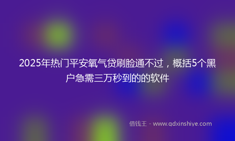 2025年热门平安氧气贷刷脸通不过，概括5个黑户急需三万秒到的的软件