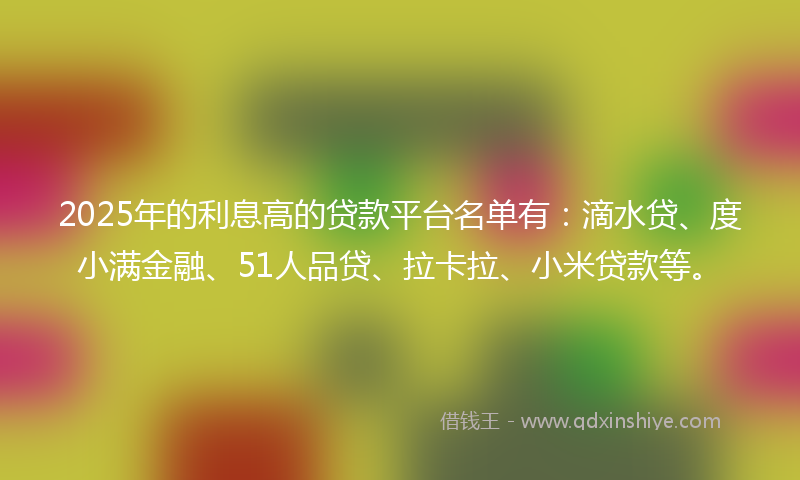2025年的利息高的贷款平台名单有：滴水贷、度小满金融、51人品贷、拉卡拉、小米贷款等。