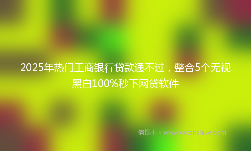 2025年热门工商银行贷款通不过，整合5个无视黑白100%秒下网贷软件