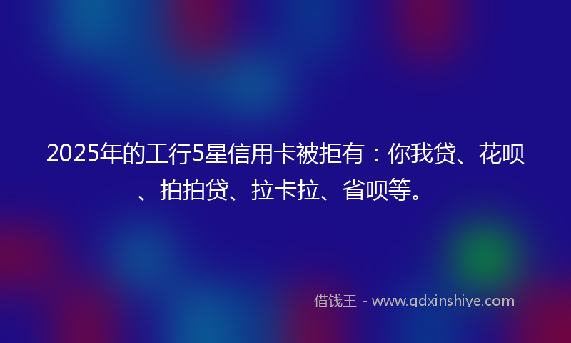 2025年的工行5星信用卡被拒有：你我贷、花呗、拍拍贷、拉卡拉、省呗等。