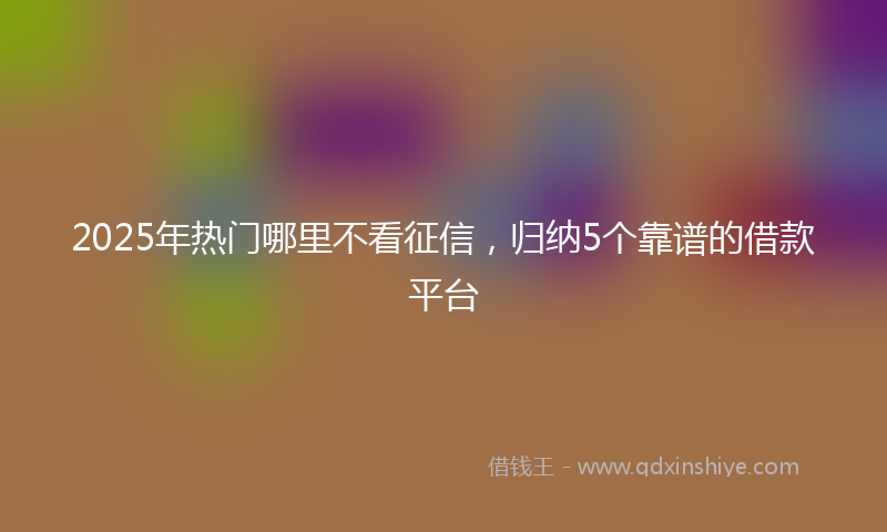 2025年热门哪里不看征信，归纳5个靠谱的借款平台