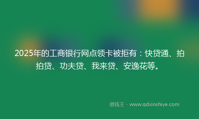 2025年的工商银行网点领卡被拒有：快贷通、拍拍贷、功夫贷、我来贷、安逸花等。