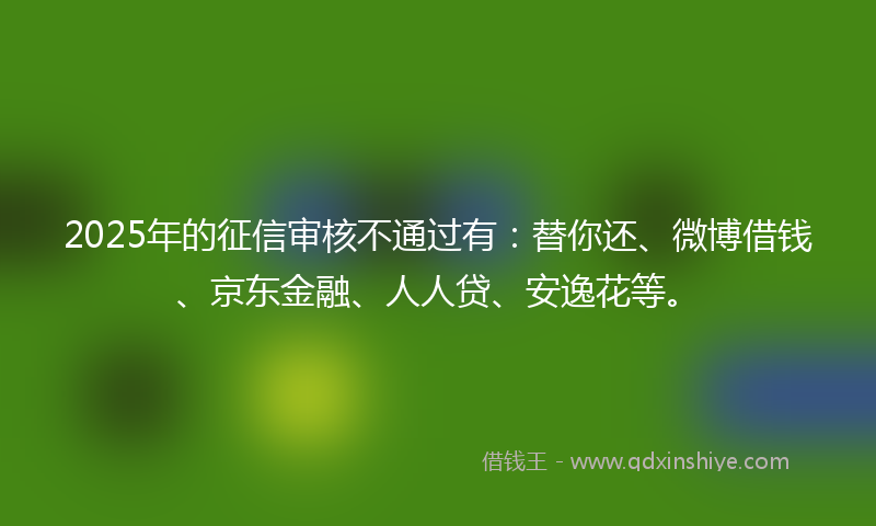 2025年的征信审核不通过有：替你还、微博借钱、京东金融、人人贷、安逸花等。