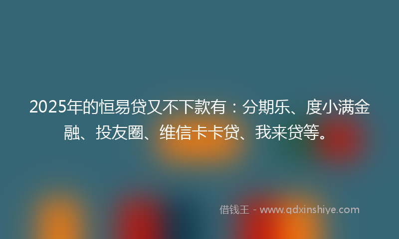 2025年的恒易贷又不下款有：分期乐、度小满金融、投友圈、维信卡卡贷、我来贷等。