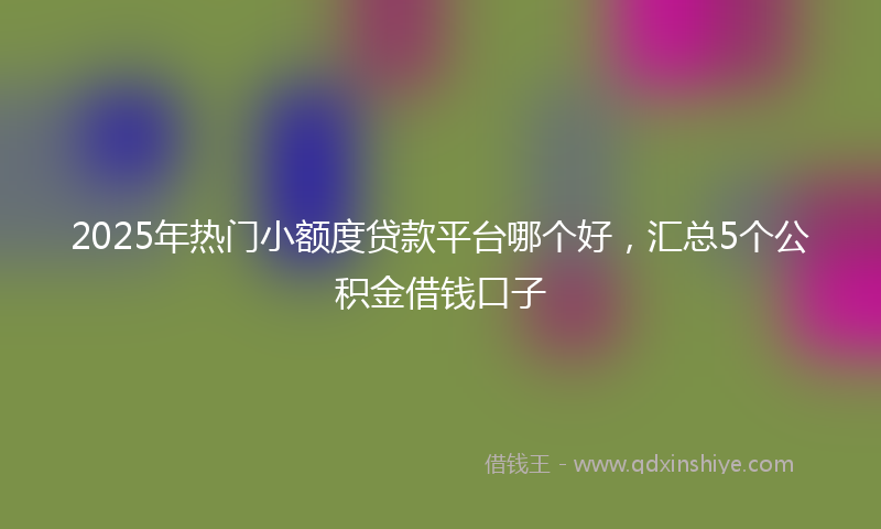 2025年热门小额度贷款平台哪个好，汇总5个公积金借钱口子