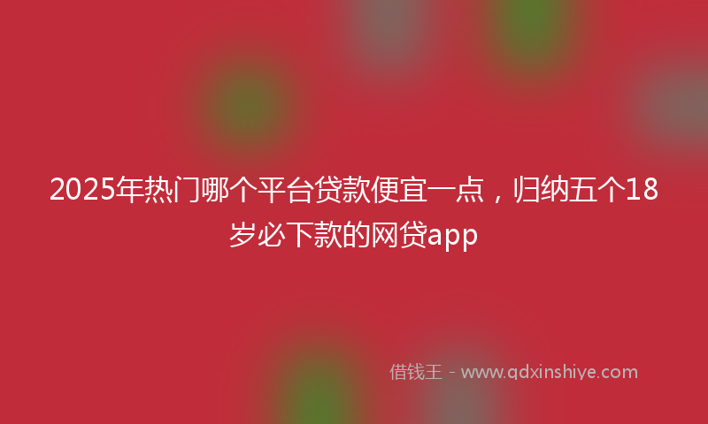 2025年热门哪个平台贷款便宜一点，归纳五个18岁必下款的网贷app