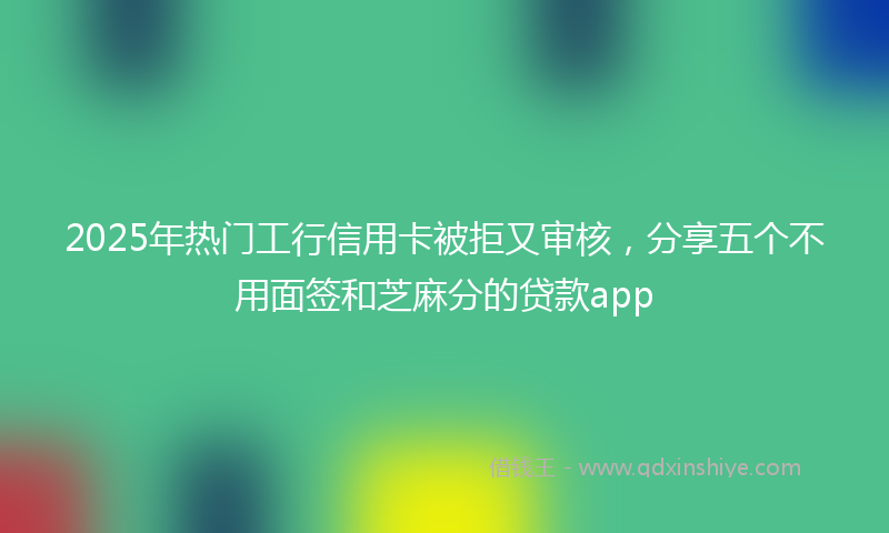 2025年热门工行信用卡被拒又审核，分享五个不用面签和芝麻分的贷款app